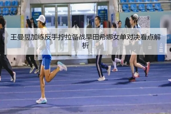 王曼昱加练反手拧拉备战早田希娜女单对决看点解析